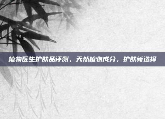 植物医生护肤品评测，天然植物成分，护肤新选择