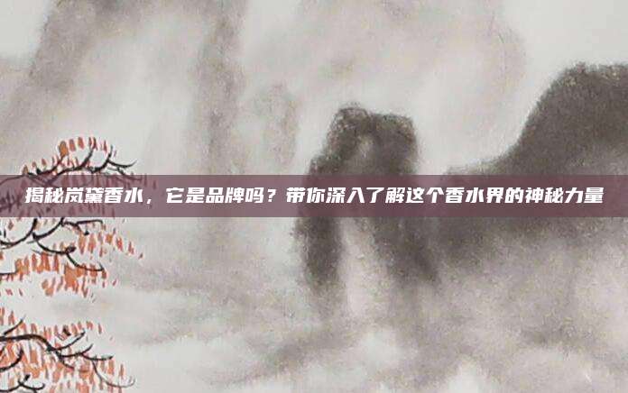 揭秘岚黛香水，它是品牌吗？带你深入了解这个香水界的神秘力量