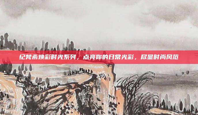 纪梵希焕彩时光系列，点亮你的日常光彩，尽显时尚风范