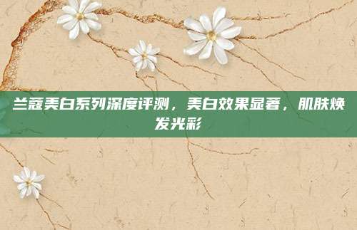 兰蔻美白系列深度评测，美白效果显著，肌肤焕发光彩