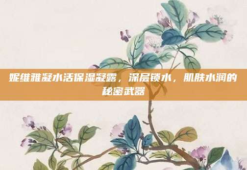 妮维雅凝水活保湿凝露，深层锁水，肌肤水润的秘密武器
