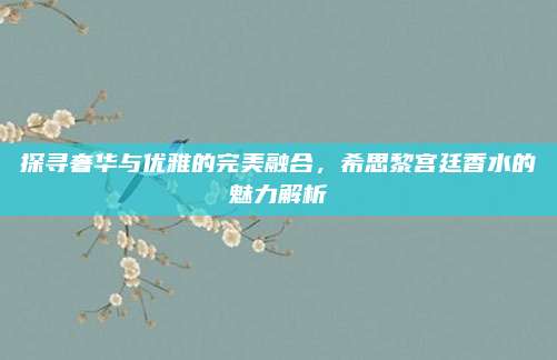 探寻奢华与优雅的完美融合，希思黎宫廷香水的魅力解析