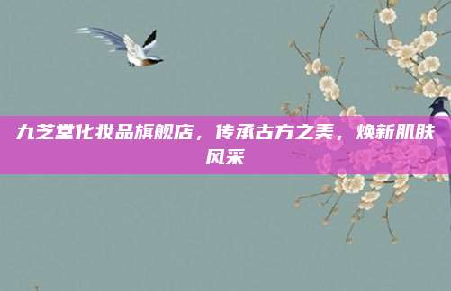九芝堂化妆品旗舰店，传承古方之美，焕新肌肤风采
