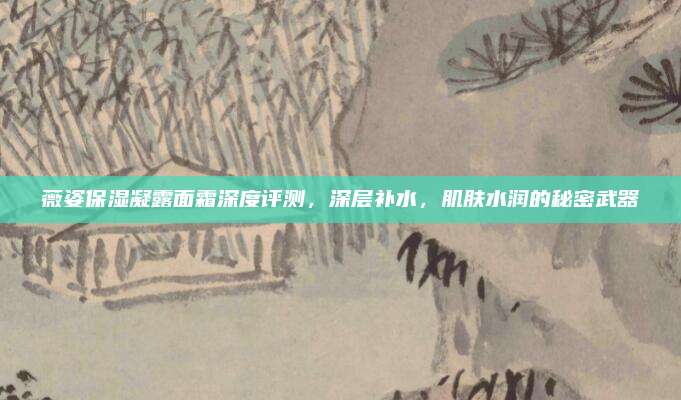 薇姿保湿凝露面霜深度评测，深层补水，肌肤水润的秘密武器