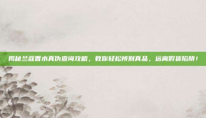 揭秘兰蔻香水真伪查询攻略，教你轻松辨别真品，远离假货陷阱！