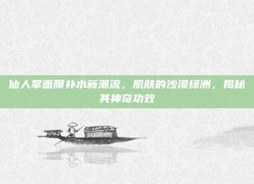 仙人掌面膜补水新潮流，肌肤的沙漠绿洲，揭秘其神奇功效