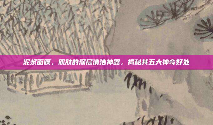 泥浆面膜，肌肤的深层清洁神器，揭秘其五大神奇好处