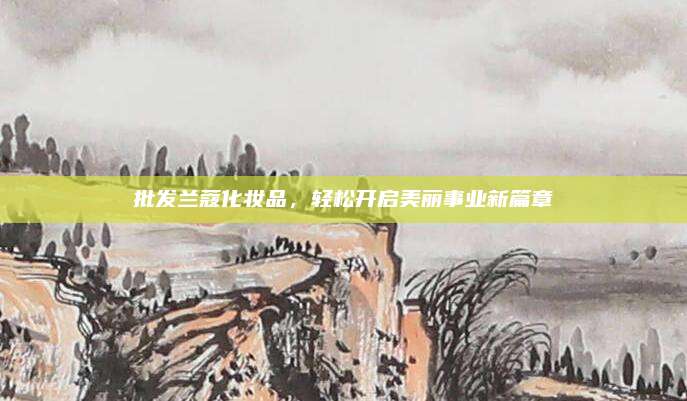 批发兰蔻化妆品，轻松开启美丽事业新篇章