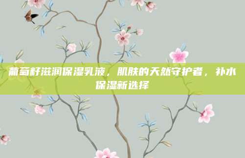葡萄籽滋润保湿乳液,肌肤的天然守护者,补水保湿新选择