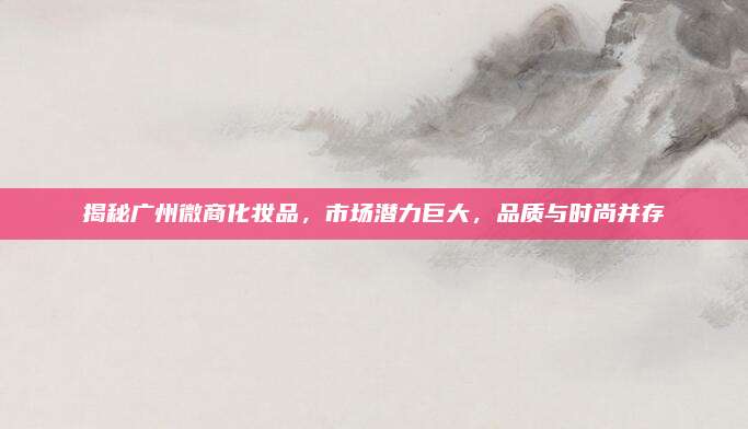 揭秘广州微商化妆品,市场潜力巨大,品质与时尚并存