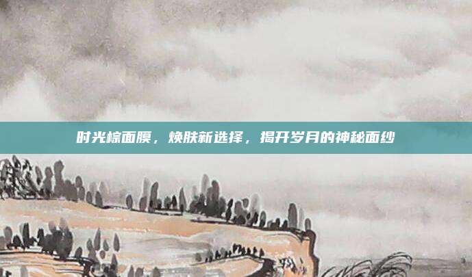 时光棕面膜，焕肤新选择，揭开岁月的神秘面纱