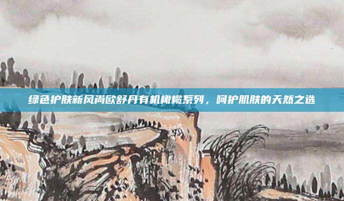 绿色护肤新风尚欧舒丹有机橄榄系列，呵护肌肤的天然之选