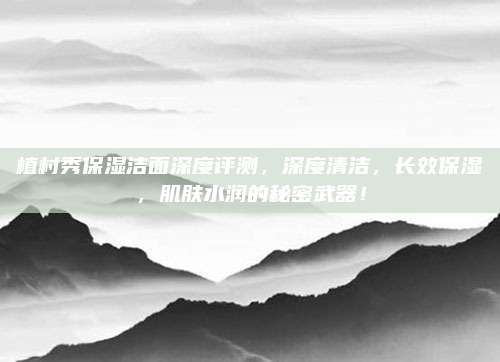 植村秀保湿洁面深度评测，深度清洁，长效保湿，肌肤水润的秘密武器！