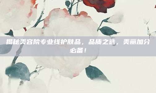 揭秘美容院专业线护肤品，品质之选，美丽加分必备！
