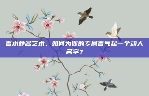 香水命名艺术，如何为你的专属香气起一个动人名字？