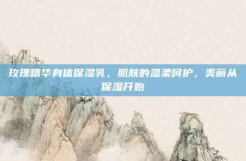 玫瑰精华身体保湿乳，肌肤的温柔呵护，美丽从保湿开始