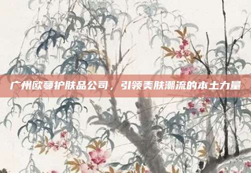 广州欧蔓护肤品公司，引领美肤潮流的本土力量