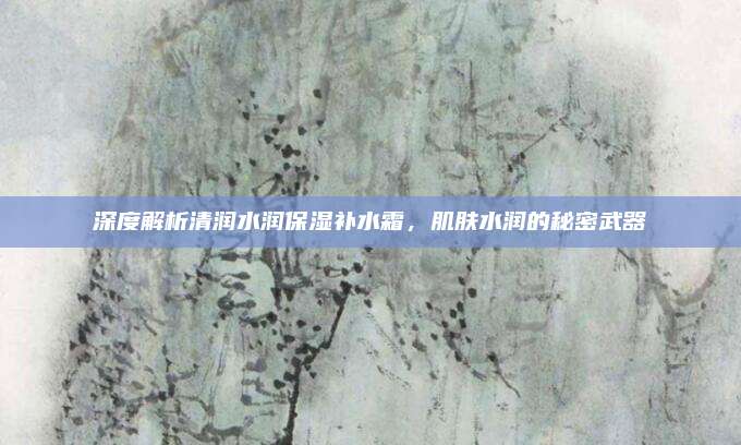 深度解析清润水润保湿补水霜，肌肤水润的秘密武器