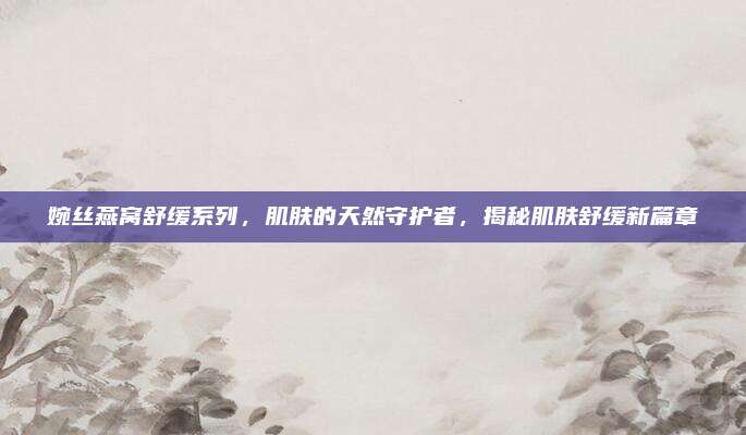 婉丝燕窝舒缓系列，肌肤的天然守护者，揭秘肌肤舒缓新篇章