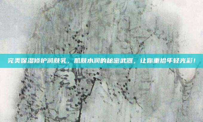 完美保湿修护润肤乳，肌肤水润的秘密武器，让你重拾年轻光彩！
