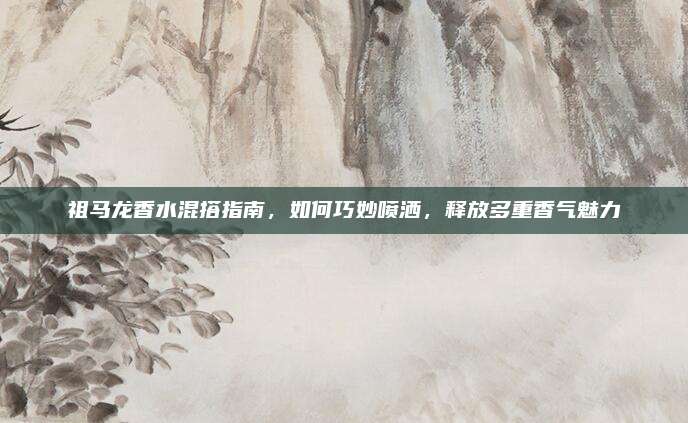 祖马龙香水混搭指南，如何巧妙喷洒，释放多重香气魅力