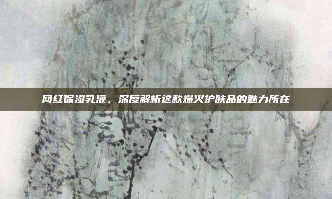 网红保湿乳液，深度解析这款爆火护肤品的魅力所在