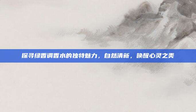 探寻绿香调香水的独特魅力，自然清新，唤醒心灵之美