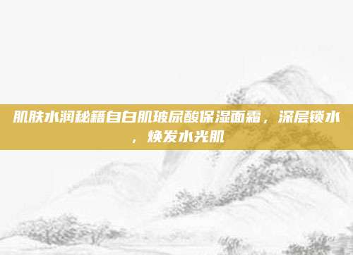 肌肤水润秘籍自白肌玻尿酸保湿面霜，深层锁水，焕发水光肌