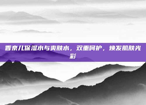 香奈儿保湿水与爽肤水，双重呵护，焕发肌肤光彩