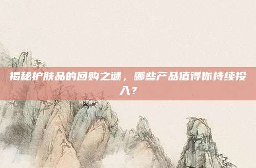 揭秘护肤品的回购之谜，哪些产品值得你持续投入？