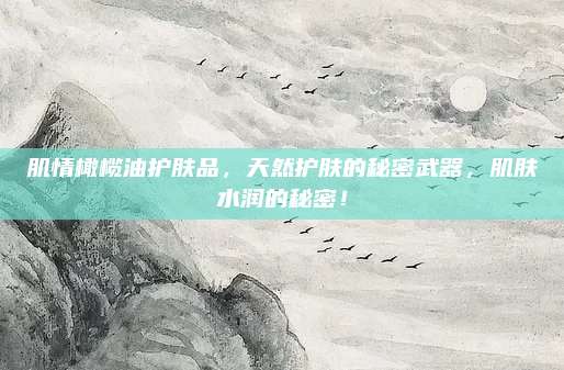 肌情橄榄油护肤品，天然护肤的秘密武器，肌肤水润的秘密！