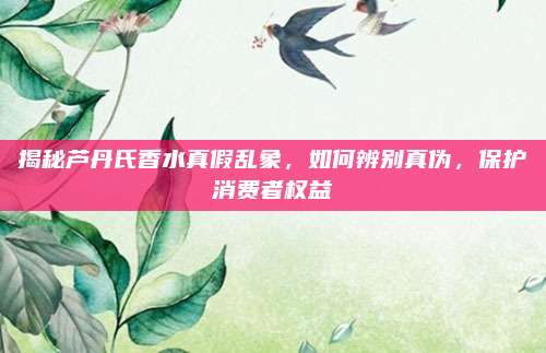 揭秘芦丹氏香水真假乱象，如何辨别真伪，保护消费者权益