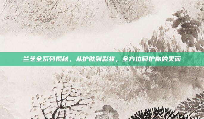 兰芝全系列揭秘，从护肤到彩妆，全方位呵护你的美丽