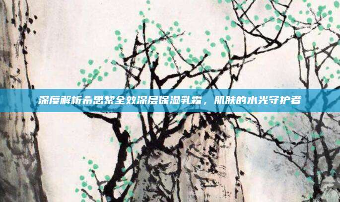 深度解析希思黎全效深层保湿乳霜，肌肤的水光守护者