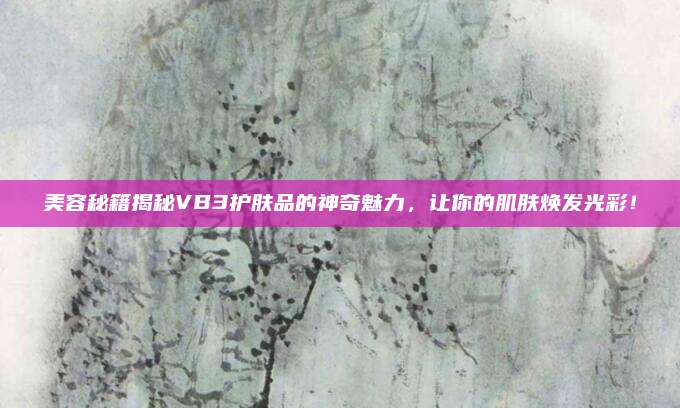 美容秘籍揭秘VB3护肤品的神奇魅力,让你的肌肤焕发光彩!