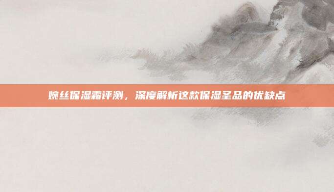 婉丝保湿霜评测,深度解析这款保湿圣品的优缺点