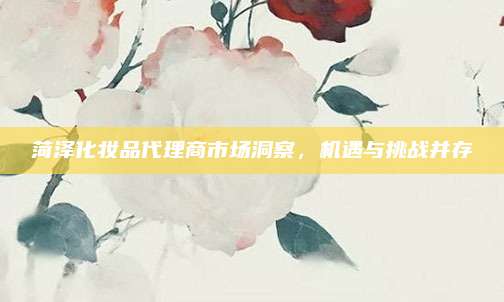 菏泽化妆品代理商市场洞察，机遇与挑战并存