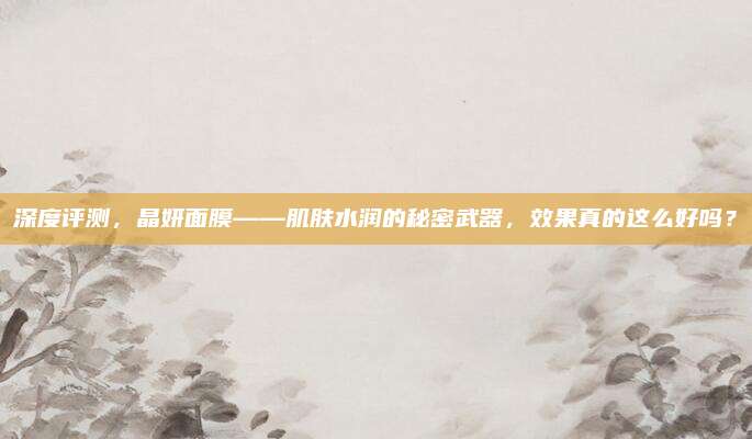 深度评测，晶妍面膜——肌肤水润的秘密武器，效果真的这么好吗？