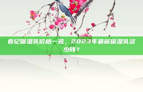 春纪保湿乳价格一览，2023年最新保湿乳多少钱？