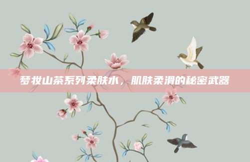 梦妆山茶系列柔肤水，肌肤柔滑的秘密武器
