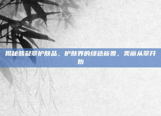 揭秘翡凝翠护肤品，护肤界的绿色新贵，美丽从翠开始