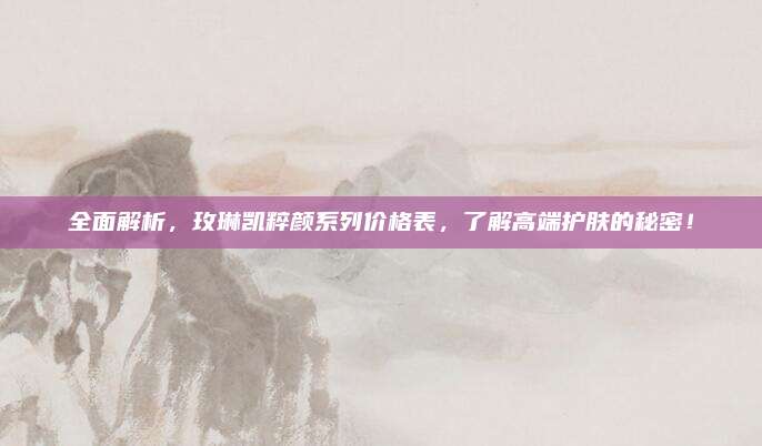 全面解析，玫琳凯粹颜系列价格表，了解高端护肤的秘密！