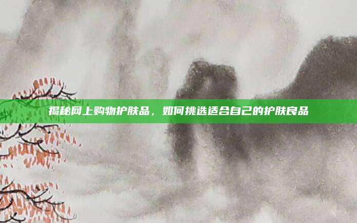 揭秘网上购物护肤品，如何挑选适合自己的护肤良品