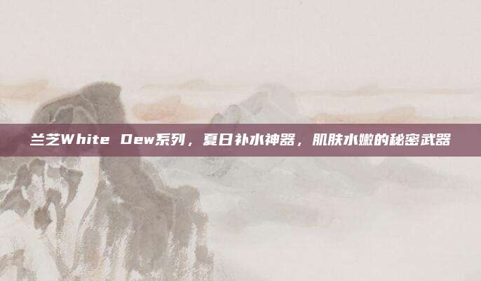 兰芝White Dew系列，夏日补水神器，肌肤水嫩的秘密武器