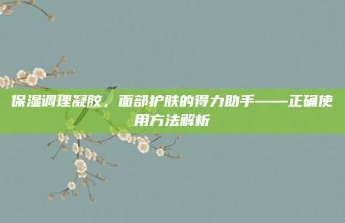 保湿调理凝胶，面部护肤的得力助手——正确使用方法解析