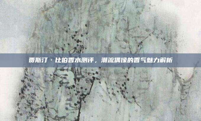 贾斯汀·比伯香水测评，潮流偶像的香气魅力解析