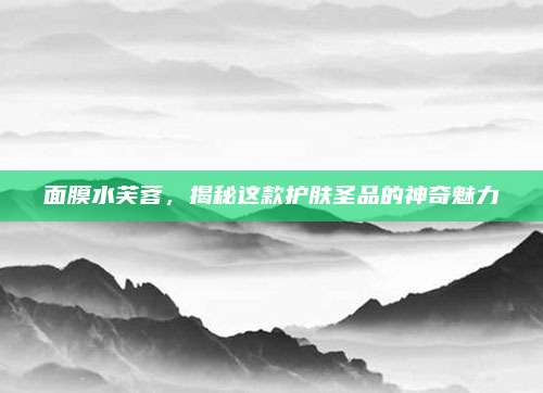 面膜水芙蓉，揭秘这款护肤圣品的神奇魅力