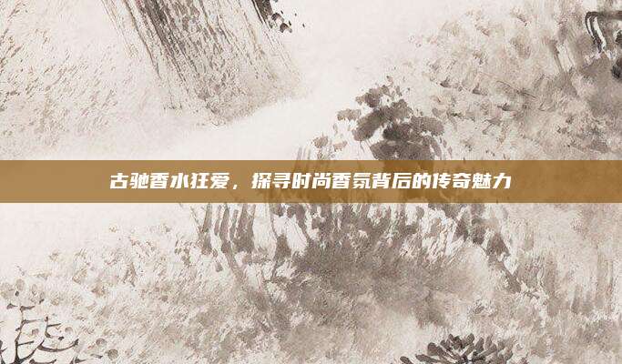 古驰香水狂爱，探寻时尚香氛背后的传奇魅力