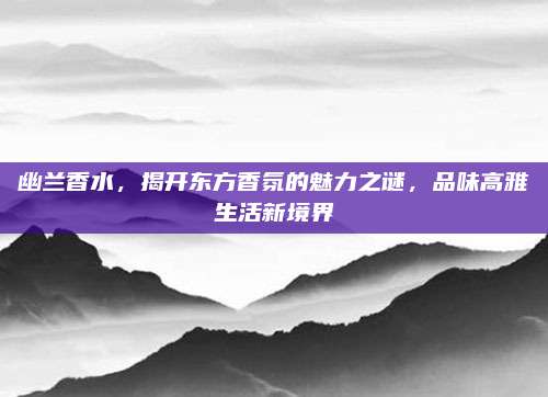 幽兰香水，揭开东方香氛的魅力之谜，品味高雅生活新境界