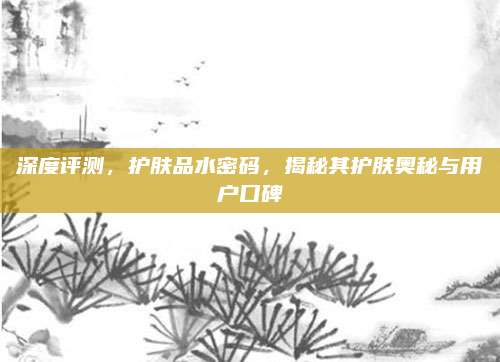 深度评测，护肤品水密码，揭秘其护肤奥秘与用户口碑